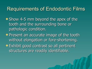 Requirements of Endodontic Films
 Show  4-5 mm beyond the apex of the
  tooth and the surrounding bone or
  pathologic condition.
 Present an accurate image of the tooth
  without elongation or fore-shortening.
 Exhibit good contrast so all pertinent
  structures are readily identifiable.
 