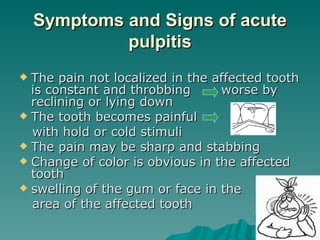 Symptoms and Signs of acute
             pulpitis
 The pain not localized in the affected tooth
  is constant and throbbing      worse by
  reclining or lying down
 The tooth becomes painful
  with hold or cold stimuli
 The pain may be sharp and stabbing
 Change of color is obvious in the affected
  tooth
 swelling of the gum or face in the
  area of the affected tooth
 