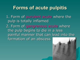 Forms of acute pulpitis
1. Form of purulent acute where the
 pulp is totally inflamed
2. Form of gangrenous acute where
 the pulp begins to die in a less
 painful manner that can lead into the
 formation of an abscess
 