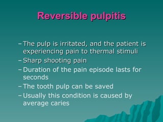 Reversible pulpitis

– The pulp is irritated, and the patient is
  experiencing pain to thermal stimuli
– Sharp shooting pain
– Duration of the pain episode lasts for
  seconds
– The tooth pulp can be saved
– Usually this condition is caused by
  average caries
 