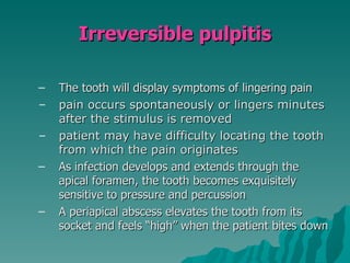 Irreversible pulpitis

–   The tooth will display symptoms of lingering pain
–   pain occurs spontaneously or lingers minutes
    after the stimulus is removed
–   patient may have difficulty locating the tooth
    from which the pain originates
–   As infection develops and extends through the
    apical foramen, the tooth becomes exquisitely
    sensitive to pressure and percussion
–   A periapical abscess elevates the tooth from its
    socket and feels “high” when the patient bites down
 