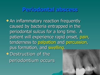Periodontal abscess
 An inflammatory reaction frequently
  caused by bacteria entrapped in the
  periodontal sulcus for a long time. A
  patient will experience rapid onset, pain,
  tenderness to palpation and percussion,
  pus formation, and swelling.
 Destruction of the

 periodontium occurs
 