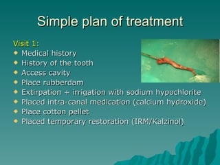 Simple plan of treatment
Visit 1:
 Medical history
 History of the tooth
 Access cavity
 Place rubberdam
 Extirpation + irrigation with sodium hypochlorite
 Placed intra-canal medication (calcium hydroxide)
 Place cotton pellet
 Placed temporary restoration (IRM/Kalzinol)
 