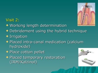 Visit 2:
 Working length determination

 Debridement using the hybrid technique

 Irrigation

 Placed intra-canal medication (calcium
  hydroxide)
 Place cotton pellet

 Placed temporary restoration
  (IRM/Kalzinol)
 
