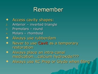 Remember
    Access cavity shapes:
2.   Anterior – inverted triangle
3.   Premolars – round
4.   Molars – rhomboid
    Always use rubberdam
    Never to use Cavit as a temporary
     restoration
    Always place an intra-canal
     medication….calcium hydroxide???
    Always use RC Prep or Glyde when filing
 