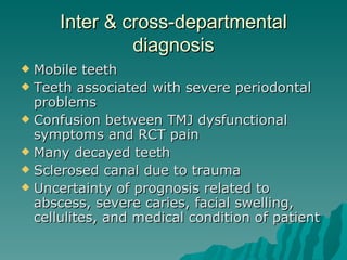 Inter & cross-departmental
               diagnosis
 Mobile teeth
 Teeth associated with severe periodontal
  problems
 Confusion between TMJ dysfunctional
  symptoms and RCT pain
 Many decayed teeth
 Sclerosed canal due to trauma
 Uncertainty of prognosis related to
  abscess, severe caries, facial swelling,
  cellulites, and medical condition of patient
 