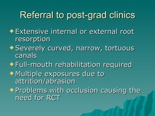 Referral to post-grad clinics
 Extensive   internal or external root
  resorption
 Severely curved, narrow, tortuous
  canals
 Full-mouth rehabilitation required
 Multiple exposures due to
  attrition/abrasion
 Problems with occlusion causing the
  need for RCT
 