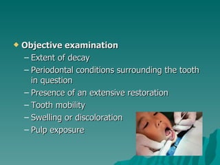    Objective examination
    – Extent of decay
    – Periodontal conditions surrounding the tooth
      in question
    – Presence of an extensive restoration
    – Tooth mobility
    – Swelling or discoloration
    – Pulp exposure
 