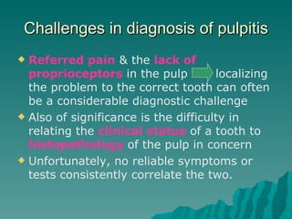 Challenges in diagnosis of pulpitis
 Referred pain & the lack of
  proprioceptors in the pulp          localizing
  the problem to the correct tooth can often
  be a considerable diagnostic challenge
 Also of significance is the difficulty in
  relating the clinical status of a tooth to
  histopathology of the pulp in concern
 Unfortunately, no reliable symptoms or
  tests consistently correlate the two.
 