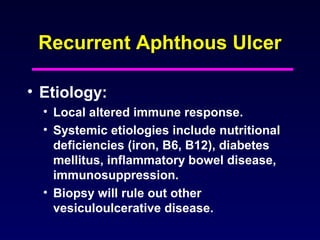 Recurrent Aphthous Ulcer
• Etiology:
• Local altered immune response.
• Systemic etiologies include nutritional
deficiencies (iron, B6, B12), diabetes
mellitus, inflammatory bowel disease,
immunosuppression.
• Biopsy will rule out other
vesiculoulcerative disease.
 