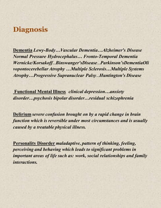 Diagnosis
Dementia Lewy-Body…Vascular Dementia…Alzheimer's Disease
Normal Pressure Hydrocephalus… Fronto-Temporal Dementia
Wernicke/Korsakoff…Binswanger'sDisease…Parkinson’sDementiaOli
vopontocerebellar Atrophy …Multiple Sclerosis…Multiple Systems
Atrophy…Progressive Supranuclear Palsy…Huntington's Disease
Functional Mental Illness clinical depression…anxiety
disorder…psychosis bipolar disorder…residual schizophrenia
Delirium severe confusion brought on by a rapid change in brain
function which is reversible under most circumstances and is usually
caused by a treatable physical illness.
Personality Disorder maladaptive, pattern of thinking, feeling,
perceiving and behaving which leads to significant problems in
important areas of life such as: work, social relationships and family
interactions.
 