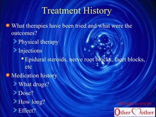Treatment History
What therapies have been tried and what were the
outcomes?
Physical therapy
Injections
 Epidural steroids, nerve root blocks, facet blocks,
etc
Medication history
What drugs?
Dose?
How long?
Effect?
Brought to you by
 