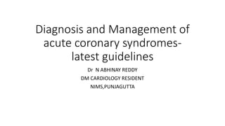 Diagnosis and Management of
acute coronary syndromes-
latest guidelines
Dr N ABHINAY REDDY
DM CARDIOLOGY RESIDENT
NIMS,PUNJAGUTTA
 