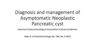 Diagnosis and management of
Asymptomatic Neoplastic
Pancreatic cyst
American Gastroenterological Association Institute Guidelines
Vege et al Gastroenterology Vol. 148, No. 4 2015
 