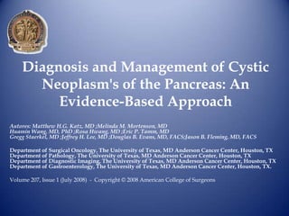 Diagnosis and Management of Cystic
      Neoplasm's of the Pancreas: An
         Evidence-Based Approach
Autores: Matthew H.G. Katz, MD ;Melinda M. Mortenson, MD
Huamin Wang, MD, PhD ;Rosa Hwang, MD ;Eric P. Tamm, MD
Gregg Staerkel, MD ;Jeffrey H. Lee, MD ;Douglas B. Evans, MD, FACS;Jason B. Fleming, MD, FACS

Department of Surgical Oncology, The University of Texas, MD Anderson Cancer Center, Houston, TX
Department of Pathology, The University of Texas, MD Anderson Cancer Center, Houston, TX
Department of Diagnostic Imaging, The University of Texas, MD Anderson Cancer Center, Houston, TX
Department of Gastroenterology, The University of Texas, MD Anderson Cancer Center, Houston, TX.

Volume 207, Issue 1 (July 2008) - Copyright © 2008 American College of Surgeons
 