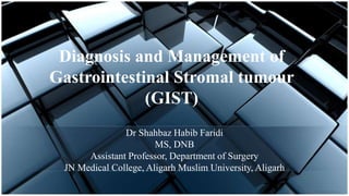Diagnosis and Management of
Gastrointestinal Stromal tumour
(GIST)
Dr Shahbaz Habib Faridi
MS, DNB
Assistant Professor, Department of Surgery
JN Medical College, Aligarh Muslim University, Aligarh
 