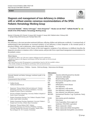REVIEW
Diagnosis and management of iron deficiency in children
with or without anemia: consensus recommendations of the SPOG
Pediatric Hematology Working Group
Veneranda Mattiello1
& Markus Schmugge2
& Heinz Hengartner3
& Nicolas von der Weid4
& Raffaele Renella5
& on
behalf of the SPOG Pediatric Hematology Working Group
Received: 18 December 2019 /Revised: 22 January 2020 /Accepted: 27 January 2020 /Published online: 4 February 2020
# Springer-Verlag GmbH Germany, part of Springer Nature 2020
Abstract
Iron deficiency is the most prevalent nutritional deficiency affecting children and adolescents worldwide. A consistent body of
epidemiological data demonstrates an increased incidence of iron deficiency at three timepoints: in the neonatal period, in
preschool children, and in adolescents, where it particularly affects females.
Conclusion: This narrative review focuses on the most suggestive symptoms of iron deficiency in childhood, describes the
diagnostic procedures in situations with or without anemia, and provides Swiss expert-based management recommendations for
the pediatric context.
What is Known:
• Iron deficiency (ID) is one of the most common challenges faced by pediatricians.
• Significant progress in the diagnosis and therapy of ID has been made over the last decade.
What is New:
• Our expert panel provides ID management recommendations based on the best available evidence.
• They include strategies for ID diagnosis and therapy, both oral and intravenous.
Keywords Iron deficiency . Children . Anemia . Oral iron therapy . Intravenous iron therapy
Abbreviations
ADHD Attention-deficit/hyperactivity disorder
ATP Adenosine triphosphate
BHS Breath-holding spells
CHr Reticulocyte hemoglobin content
Hb Hemoglobin
IBD Inflammatory bowel disease
ID Iron deficiency
IDA Iron deficiency with anemia
IDWA Iron deficiency without anemia
IRIDA Iron refractory iron deficiency anemia
IRLSSG International Restless Legs Syndrome Study
Group
IUGR Intra-uterine growth retardation
IV Intravenous
LS List of specialties (Swiss-approved
medicines, FDA/EMA equivalent)
MCV Mean corpuscular volume
MCH Mean corpuscular/cellular hemoglobin
MCHC Mean corpuscular hemoglobin concentration
Veneranda Mattiello and Markus Schmugge contributed equally to the
manuscript.
Communicated by Peter de Winter
* Raffaele Renella
Raffaele.Renella@chuv.ch
1
Department “Woman-Mother-Child and Adolescent”, Pediatric
Hematology-Oncology Unit, Division of Pediatrics, University
Hospital of Geneva, Geneva, Switzerland
2
Division of Pediatric Hematology, University Children’s Hospital of
Zurich, Zurich, Switzerland
3
Pediatric Hematology-Oncology Unit, Children’s Hospital of Sankt
Gallen, Sankt Gallen, Switzerland
4
Pediatric Hematology-Oncology Department, University Children’s
Hospital and University of Basel, Basel, Switzerland
5
Department “Woman-Mother-Child”, Pediatric
Hematology-Oncology Unit, Division of Pediatrics, Lausanne
University Hospital and University of Lausanne, Vaudois, BH11,
Rue du Bugnon 46, 1011 Lausanne, Switzerland
European Journal of Pediatrics (2020) 179:527–545
https://doi.org/10.1007/s00431-020-03597-5
 