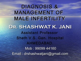 DIAGNOSIS &DIAGNOSIS &
MANAGEMENT OFMANAGEMENT OF
MALE INFERTILITYMALE INFERTILITY
Dr. SHASHWAT K. JANIDr. SHASHWAT K. JANI
Assistant Professor
Sheth V.S. Gen. Hospital
AHMEDABAD.
Mob : 99099 44160Mob : 99099 44160
Email : drshashwatjani@gmail.comEmail : drshashwatjani@gmail.com
 