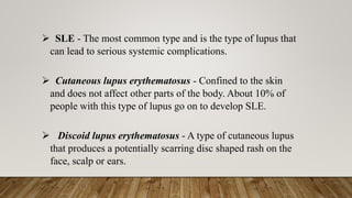 ➢ SLE - The most common type and is the type of lupus that
can lead to serious systemic complications.
➢ Cutaneous lupus erythematosus - Confined to the skin
and does not affect other parts of the body. About 10% of
people with this type of lupus go on to develop SLE.
➢ Discoid lupus erythematosus - A type of cutaneous lupus
that produces a potentially scarring disc shaped rash on the
face, scalp or ears.
 