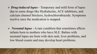 ➢ Drug-induced lupus - Temporary and mild form of lupus
due to some drugs like Hydralazine, ACE inhibitors, and
calcium channel blockers, hydrochlorothiazide. Symptoms
resolve once the medication is stopped.
➢ Neonatal lupus - A rare condition that sometimes affects
infants born to mothers who have SLE. Babies with
neonatal lupus are born with skin rash, liver problems, and
low blood counts and may develop heart problems.
 