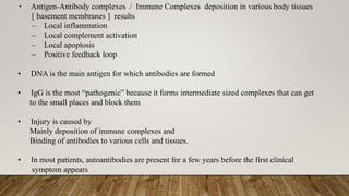 • Antigen-Antibody complexes / Immune Complexes deposition in various body tissues
[ basement membranes ] results
– Local inflammation
– Local complement activation
– Local apoptosis
– Positive feedback loop
• DNA is the main antigen for which antibodies are formed
• IgG is the most “pathogenic” because it forms intermediate sized complexes that can get
to the small places and block them
• Injury is caused by
Mainly deposition of immune complexes and
Binding of antibodies to various cells and tissues.
• In most patients, autoantibodies are present for a few years before the first clinical
symptom appears
 