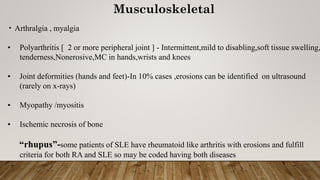 Musculoskeletal
• Arthralgia , myalgia
• Polyarthritis [ 2 or more peripheral joint ] - Intermittent,mild to disabling,soft tissue swelling,
tenderness,Nonerosive,MC in hands,wrists and knees
• Joint deformities (hands and feet)-In 10% cases ,erosions can be identified on ultrasound
(rarely on x-rays)
• Myopathy /myositis
• Ischemic necrosis of bone
“rhupus”-some patients of SLE have rheumatoid like arthritis with erosions and fulfill
criteria for both RA and SLE so may be coded having both diseases
 