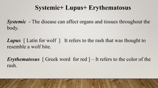 Systemic+ Lupus+ Erythematosus
Systemic - The disease can affect organs and tissues throughout the
body.
Lupus [ Latin for wolf ] It refers to the rash that was thought to
resemble a wolf bite.
Erythematosus [ Greek word for red ] – It refers to the color of the
rash.
 