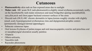 Cutaneous
• Photosensitivity-skin rash on Sun exposed areas due to sunlight
• Malar rash –MC acute SLE rash-photosensitive,slightly raised erythema,occasionaly scally,
on the face(butterfly rash-malar eminences and nasal bridge)but sparing nasolabialfold,
ears,chin,neck and chest,upper backand extensor surfaces of the arms
• Discoid rash (DLE)-MC chronic dermatitis in lupus,lesions roughly circular with slightly
raised ,scaly hyperpigmented erythematous rims and depigmented,atrophic centers
(permanently damaged dermal appendages)
• Subacute cutaneous lupus
• Oral lesions-Erythema of palate,tongue and oral mucosa,papules,vesicles and petechiae.oral
or nasopharyngial ulceration usually painless
• Alopacia
• Others-urticaria,
• Vasculitis rash
• Raynodes phenomena
 