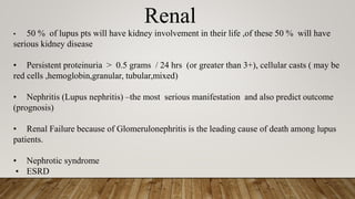 Renal
• 50 % of lupus pts will have kidney involvement in their life ,of these 50 % will have
serious kidney disease
• Persistent proteinuria > 0.5 grams / 24 hrs (or greater than 3+), cellular casts ( may be
red cells ,hemoglobin,granular, tubular,mixed)
• Nephritis (Lupus nephritis) –the most serious manifestation and also predict outcome
(prognosis)
• Renal Failure because of Glomerulonephritis is the leading cause of death among lupus
patients.
• Nephrotic syndrome
• ESRD
 