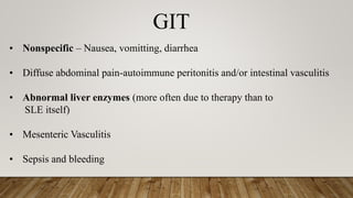 GIT
• Nonspecific – Nausea, vomitting, diarrhea
• Diffuse abdominal pain-autoimmune peritonitis and/or intestinal vasculitis
• Abnormal liver enzymes (more often due to therapy than to
SLE itself)
• Mesenteric Vasculitis
• Sepsis and bleeding
 