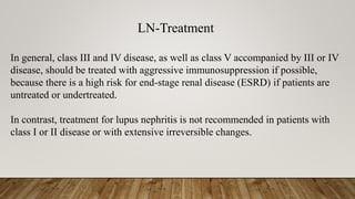 LN-Treatment
In general, class III and IV disease, as well as class V accompanied by III or IV
disease, should be treated with aggressive immunosuppression if possible,
because there is a high risk for end-stage renal disease (ESRD) if patients are
untreated or undertreated.
In contrast, treatment for lupus nephritis is not recommended in patients with
class I or II disease or with extensive irreversible changes.
 