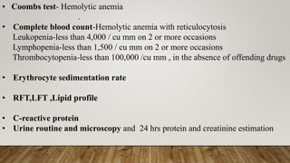 • Coombs test- Hemolytic anemia
.
• Complete blood count-Hemolytic anemia with reticulocytosis
Leukopenia-less than 4,000 / cu mm on 2 or more occasions
Lymphopenia-less than 1,500 / cu mm on 2 or more occasions
Thrombocytopenia-less than 100,000 /cu mm , in the absence of offending drugs
• Erythrocyte sedimentation rate
• RFT,LFT ,Lipid profile
• C-reactive protein
• Urine routine and microscopy and 24 hrs protein and creatinine estimation
 