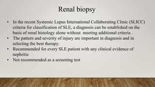 Renal biopsy
• In the recent Systemic Lupus International Collaborating Clinic (SLICC)
criteria for classification of SLE, a diagnosis can be established on the
basis of renal histology alone without meeting additional criteria .
• The pattern and severity of injury are important in diagnosis and in
selecting the best therapy.
• Recommended for every SLE patient with any clinical evidence of
nephritis
• Not recommended as a screening test
 