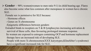➢ Gender – 90% women(women to men ratio 9:1) in child bearing age. Flares
also become some what less common after menopause in women have chronic
SLE.
Female sex is permissive for SLE because:
- Hormone effects
- Genes on X-chromosome
-Epigenetic differences between genders
Estradiol binds to receptors on T & B lymphocytes increasing activation &
survival of these cells, thus favouring prolonged immune response.
So women are exposed to estrogen containing OCP and hormone replacement
therapy have an increased risk of developing SLE.
People with more X-chromosomes(XXX karyotypes,Klinefelter’s syndrome)
have a significant increased risk for SLE.
 