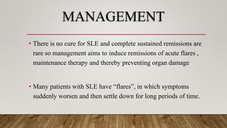 MANAGEMENT
• There is no cure for SLE and complete sustained remissions are
rare so management aims to induce remissions of acute flares ,
maintenance therapy and thereby preventing organ damage
• Many patients with SLE have “flares”, in which symptoms
suddenly worsen and then settle down for long periods of time.
 