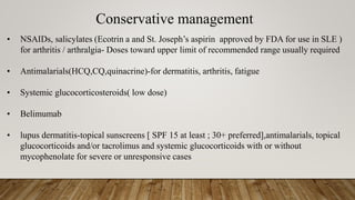 Conservative management
• NSAIDs, salicylates (Ecotrin a and St. Joseph’s aspirin approved by FDA for use in SLE )
for arthritis / arthralgia- Doses toward upper limit of recommended range usually required
• Antimalarials(HCQ,CQ,quinacrine)-for dermatitis, arthritis, fatigue
• Systemic glucocorticosteroids( low dose)
• Belimumab
• lupus dermatitis-topical sunscreens [ SPF 15 at least ; 30+ preferred],antimalarials, topical
glucocorticoids and/or tacrolimus and systemic glucocorticoids with or without
mycophenolate for severe or unresponsive cases
 