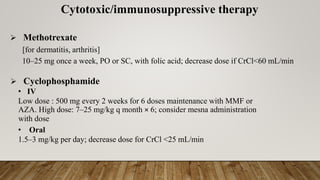 Cytotoxic/immunosuppressive therapy
➢ Methotrexate
[for dermatitis, arthritis]
10–25 mg once a week, PO or SC, with folic acid; decrease dose if CrCl<60 mL/min
➢ Cyclophosphamide
• IV
Low dose : 500 mg every 2 weeks for 6 doses maintenance with MMF or
AZA. High dose: 7–25 mg/kg q month × 6; consider mesna administration
with dose
• Oral
1.5–3 mg/kg per day; decrease dose for CrCl <25 mL/min
 
