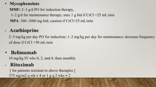 • Mycophenolate
MMF: 2–3 g/d PO for induction therapy,
1–2 g/d for maintenance therapy; max 1 g bid if CrCl <25 mL/min
MPA: 360–1080 mg bid; caution if CrCl<25 mL/min
• Azathioprine
2–3 mg/kg per day PO for induction; 1–2 mg/kg per day for maintenance; decrease frequency
of dose if CrCl <50 mL/min
• Belimumab
10 mg/kg IV wks 0, 2, and 4, then monthly
• Rituximab
[ for patients resistant to above therapies ]
375 mg/m2 q wk × 4 or 1 g q 2 wks × 2
 