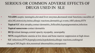 SERIOUS OR COMMON ADVERSE EFFECTS OF
DRUGS USED IN SLE
• NSAIDS-aseptic meningitis,elevated liver enzymes,decreased renal functions,vasculitis of
skin,MI,ototoxicity,tinitus,allergic reactions,dermatitis,gi events,ARF,edema,HTN
• Topical GC-skin atrophy,contact dermatitis,,folliculitis,hypopigmentation,infection
• Topical sunscreens-contact dermatitis
• HCQ-retinal damage,cornial opacity myopathy ,neuropathy
• MTX-megaloblastic anemia at low doses and bone marrow suppression at high doses
• GC-infections,HTN,hyperglycemia,hypokalemia,allergic reactions,cushingoid
changesCHF,fragile skin,menstrual abnormalities,osteoporosis
 
