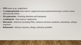 • MPS-same as gc; anaphylaxis
• Cyclophosphamide bone marrow suppression pancytopenia,hemorragic cystitis,ovarian
and testicular failure
• Mycophenolate –Vomiting diarrhoea and leukopenia
• Azathioprine –bone marrow suppression
• Rituximab - Infection (including PML), infusion reactions, headache, arrhythmias, allergic
responses
• Belimumab - Infusion reactions, allergy, infections probable
 