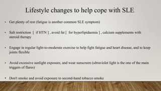Lifestyle changes to help cope with SLE.
• Get plenty of rest (fatigue is another common SLE symptom)
• Salt restriction [ if HTN ] , avoid fat [ for hyperlipidaemia ] , calcium supplements with
steroid therapy
• Engage in regular light-to-moderate exercise to help fight fatigue and heart disease, and to keep
joints flexible
• Avoid excessive sunlight exposure, and wear sunscreen (ultraviolet light is the one of the main
triggers of flares)
• Don't smoke and avoid exposure to second-hand tobacco smoke
 