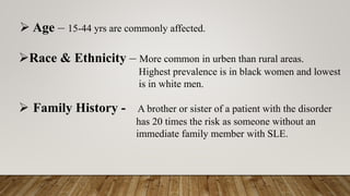 ➢ Age – 15-44 yrs are commonly affected.
➢Race & Ethnicity – More common in urben than rural areas.
Highest prevalence is in black women and lowest
is in white men.
➢ Family History - A brother or sister of a patient with the disorder
has 20 times the risk as someone without an
immediate family member with SLE.
 