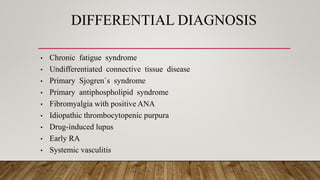 DIFFERENTIAL DIAGNOSIS
• Chronic fatigue syndrome
• Undifferentiated connective tissue disease
• Primary Sjogren`s syndrome
• Primary antiphospholipid syndrome
• Fibromyalgia with positive ANA
• Idiopathic thrombocytopenic purpura
• Drug-induced lupus
• Early RA
• Systemic vasculitis
 