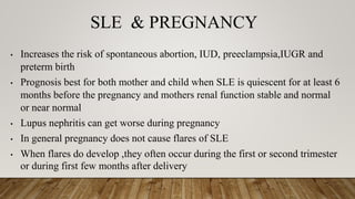 SLE & PREGNANCY
• Increases the risk of spontaneous abortion, IUD, preeclampsia,IUGR and
preterm birth
• Prognosis best for both mother and child when SLE is quiescent for at least 6
months before the pregnancy and mothers renal function stable and normal
or near normal
• Lupus nephritis can get worse during pregnancy
• In general pregnancy does not cause flares of SLE
• When flares do develop ,they often occur during the first or second trimester
or during first few months after delivery
 