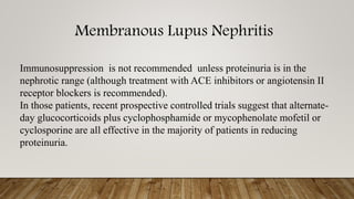 Membranous Lupus Nephritis
Immunosuppression is not recommended unless proteinuria is in the
nephrotic range (although treatment with ACE inhibitors or angiotensin II
receptor blockers is recommended).
In those patients, recent prospective controlled trials suggest that alternate-
day glucocorticoids plus cyclophosphamide or mycophenolate mofetil or
cyclosporine are all effective in the majority of patients in reducing
proteinuria.
 