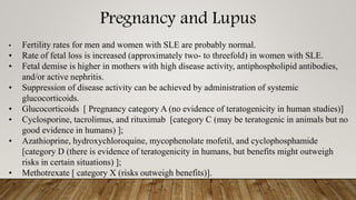Pregnancy and Lupus
• Fertility rates for men and women with SLE are probably normal.
• Rate of fetal loss is increased (approximately two- to threefold) in women with SLE.
• Fetal demise is higher in mothers with high disease activity, antiphospholipid antibodies,
and/or active nephritis.
• Suppression of disease activity can be achieved by administration of systemic
glucocorticoids.
• Glucocorticoids [ Pregnancy category A (no evidence of teratogenicity in human studies)]
• Cyclosporine, tacrolimus, and rituximab [category C (may be teratogenic in animals but no
good evidence in humans) ];
• Azathioprine, hydroxychloroquine, mycophenolate mofetil, and cyclophosphamide
[category D (there is evidence of teratogenicity in humans, but benefits might outweigh
risks in certain situations) ];
• Methotrexate [ category X (risks outweigh benefits)].
 