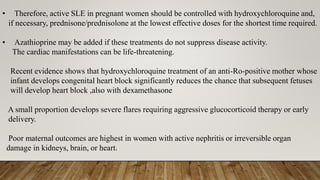 • Therefore, active SLE in pregnant women should be controlled with hydroxychloroquine and,
if necessary, prednisone/prednisolone at the lowest effective doses for the shortest time required.
• Azathioprine may be added if these treatments do not suppress disease activity.
The cardiac manifestations can be life-threatening.
Recent evidence shows that hydroxychloroquine treatment of an anti-Ro-positive mother whose
infant develops congenital heart block significantly reduces the chance that subsequent fetuses
will develop heart block ,also with dexamethasone
A small proportion develops severe flares requiring aggressive glucocorticoid therapy or early
delivery.
Poor maternal outcomes are highest in women with active nephritis or irreversible organ
damage in kidneys, brain, or heart.
 