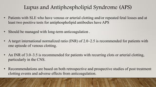 Lupus and Antiphospholipid Syndrome (APS)
• Patients with SLE who have venous or arterial clotting and/or repeated fetal losses and at
least two positive tests for antiphospholipid antibodies have APS
• Should be managed with long-term anticoagulation .
• A target international normalized ratio (INR) of 2.0–2.5 is recommended for patients with
one episode of venous clotting.
• An INR of 3.0–3.5 is recommended for patients with recurring clots or arterial clotting,
particularly in the CNS.
• Recommendations are based on both retrospective and prospective studies of post treatment
clotting events and adverse effects from anticoagulation.
 
