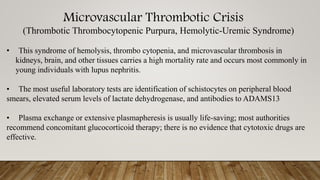 Microvascular Thrombotic Crisis
(Thrombotic Thrombocytopenic Purpura, Hemolytic-Uremic Syndrome)
• This syndrome of hemolysis, thrombo cytopenia, and microvascular thrombosis in
kidneys, brain, and other tissues carries a high mortality rate and occurs most commonly in
young individuals with lupus nephritis.
• The most useful laboratory tests are identification of schistocytes on peripheral blood
smears, elevated serum levels of lactate dehydrogenase, and antibodies to ADAMS13
• Plasma exchange or extensive plasmapheresis is usually life-saving; most authorities
recommend concomitant glucocorticoid therapy; there is no evidence that cytotoxic drugs are
effective.
 