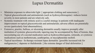 Lupus Dermatitis
• Minimize exposure to ultraviolet light [ appropriate clothing and sunscreens ] .
• Topical glucocorticoids and antimalarials (such as hydroxychloroquine) reduces lesion
severity in most patients and are relatively safe.
• Systemic treatment with retinoic acid is a useful strategy in patients with inadequate
improvement on topical glucocorticoids and antimalarials; adverse effects are potentially
severe (particularly fetal abnormalities),
• Extensive, pruritic, bullous, or ulcerating dermatitis usually improve promptly after
institution of systemic glucocorticoids; tapering may be accompanied by flare of lesions, thus
necessitating use of a second medication such as hydroxychloroquine, retinoids, or cytotoxic
medications such as methotrexate, azathioprine, or mycophenolate mofetil.
• Topical tacrolimus - In therapy-resistant lupus dermatitis [possible increased risk for
malignancies ] dapsone or thalidomide [ the extreme danger of fetal deformities ]
 